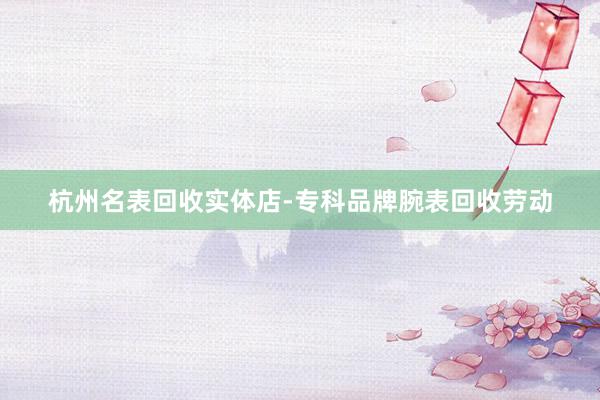 杭州名表回收实体店-专科品牌腕表回收劳动