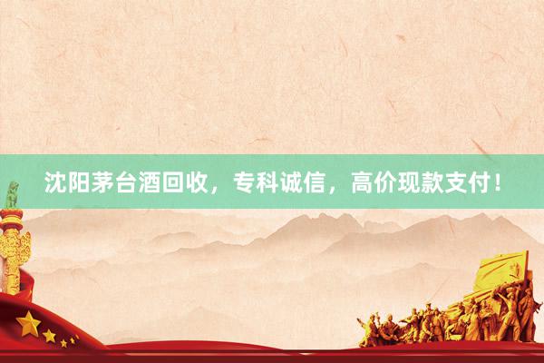 沈阳茅台酒回收，专科诚信，高价现款支付！