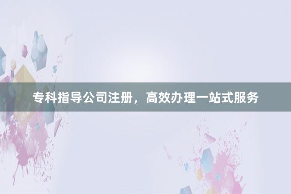 专科指导公司注册，高效办理一站式服务