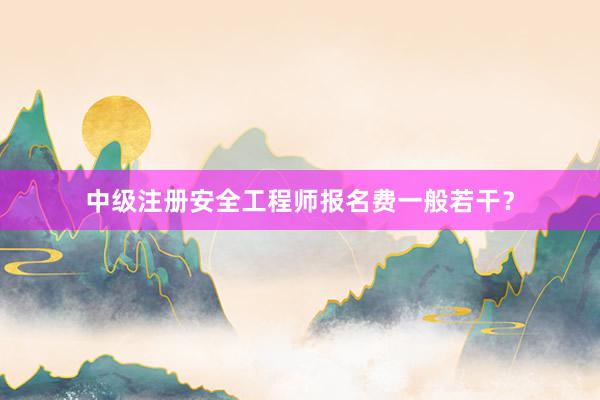 中级注册安全工程师报名费一般若干？