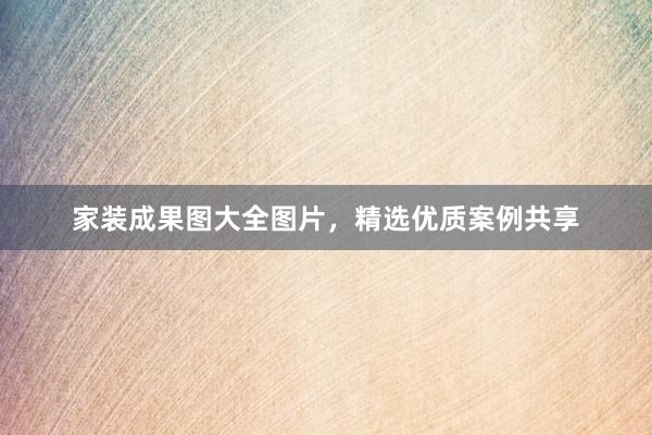 家装成果图大全图片，精选优质案例共享