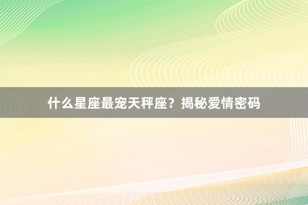 什么星座最宠天秤座？揭秘爱情密码