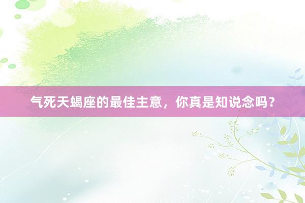 气死天蝎座的最佳主意，你真是知说念吗？