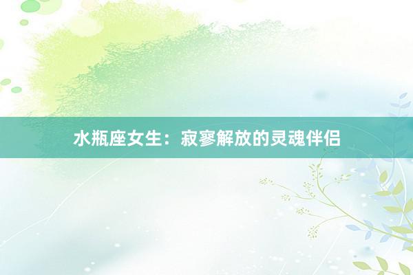 水瓶座女生：寂寥解放的灵魂伴侣