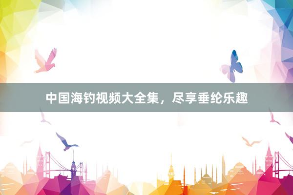 中国海钓视频大全集，尽享垂纶乐趣