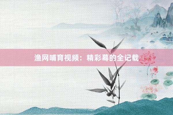 渔网哺育视频：精彩蓦的全记载